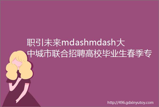 职引未来mdashmdash大中城市联合招聘高校毕业生春季专场暨人才对接网络专场招聘会岗位信息