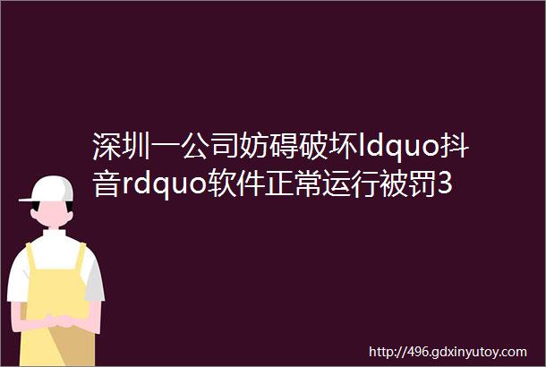 深圳一公司妨碍破坏ldquo抖音rdquo软件正常运行被罚30万市场监管总局公布9起网络不正当竞争典型案例